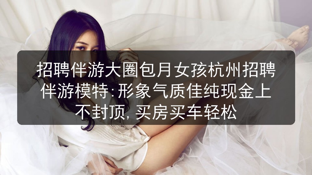 招聘伴游大圈包月女孩杭州招聘伴游模特:形象气质佳纯现金上不封顶,买房买车轻松